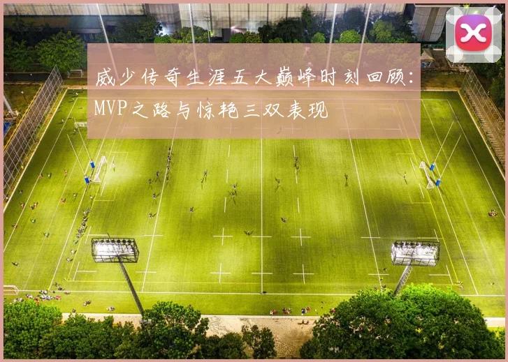 威少传奇生涯五大巅峰时刻回顾：MVP之路与惊艳三双表现