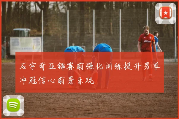 石宇奇亚锦赛前强化训练提升男单冲冠信心前景乐观