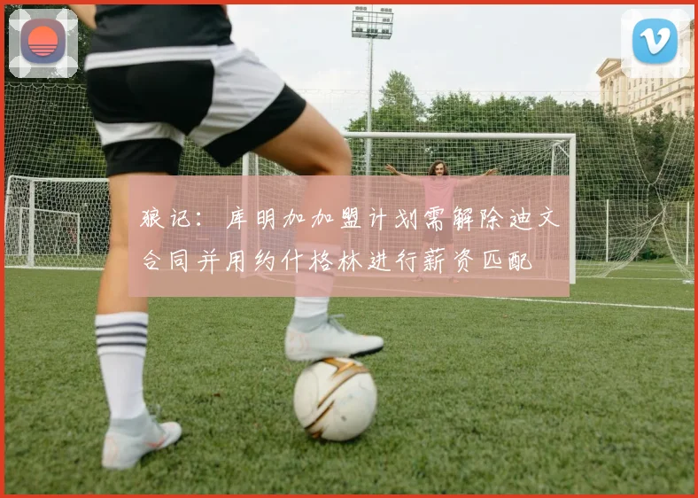 狼记：库明加加盟计划需解除迪文合同并用约什格林进行薪资匹配