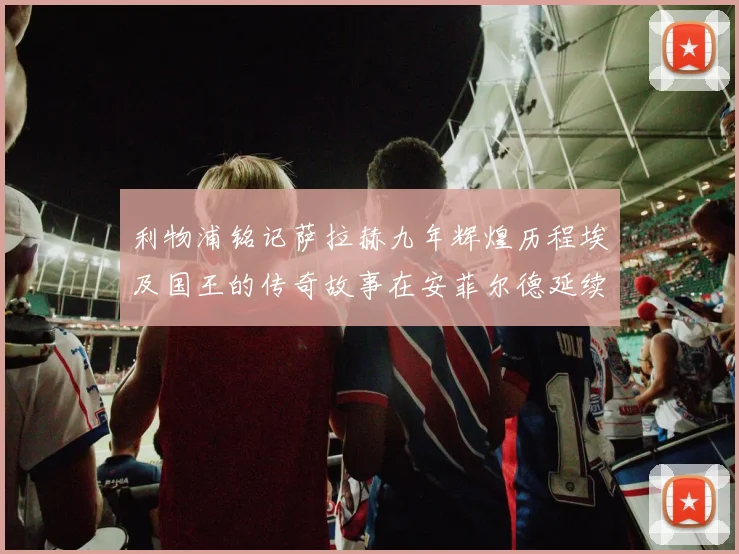 利物浦铭记萨拉赫九年辉煌历程埃及国王的传奇故事在安菲尔德延续