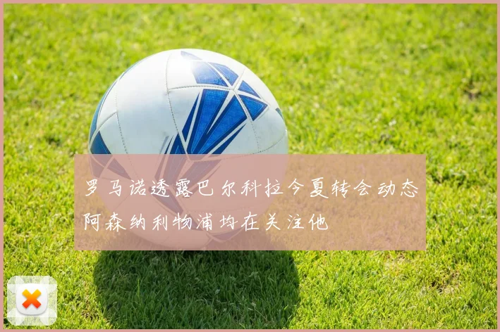 罗马诺透露巴尔科拉今夏转会动态阿森纳利物浦均在关注他