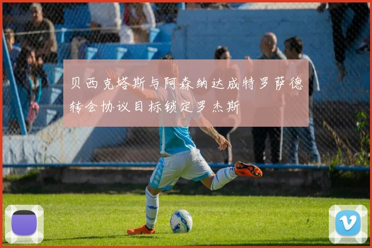 贝西克塔斯与阿森纳达成特罗萨德转会协议目标锁定罗杰斯