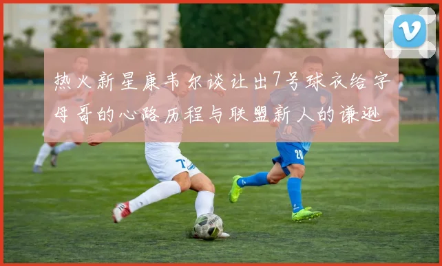 热火新星康韦尔谈让出7号球衣给字母哥的心路历程与联盟新人的谦逊态度