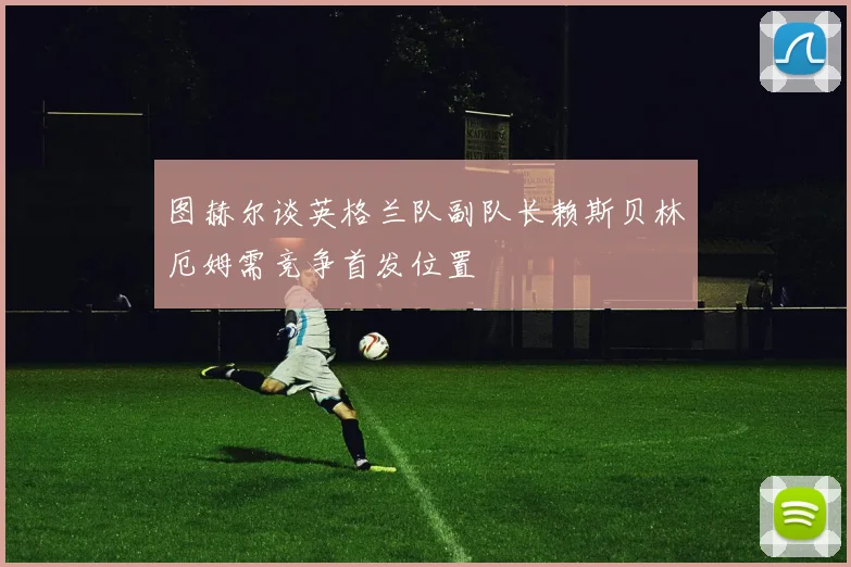 图赫尔谈英格兰队副队长赖斯贝林厄姆需竞争首发位置