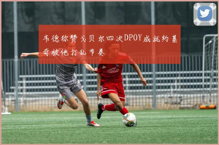 韦德称赞戈贝尔四次DPOY成就约基奇被他打乱节奏