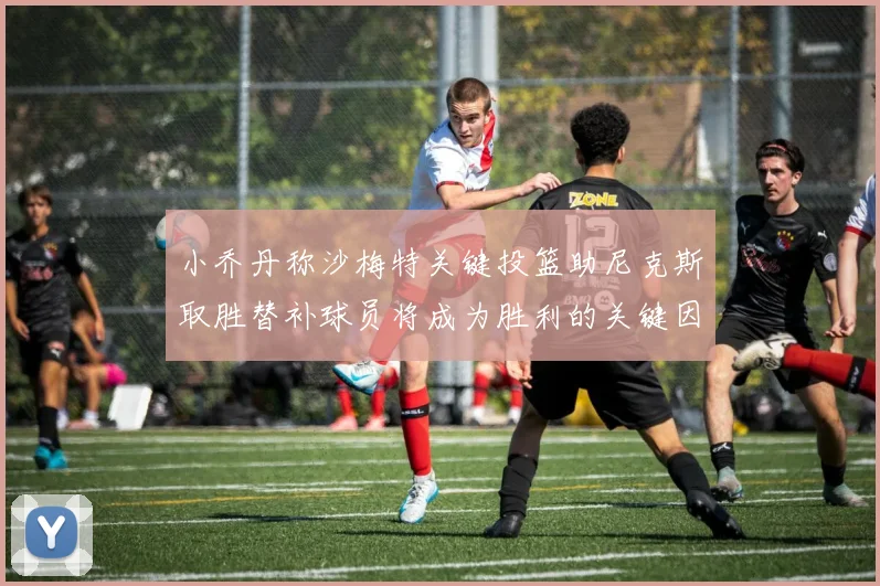 小乔丹称沙梅特关键投篮助尼克斯取胜替补球员将成为胜利的关键因素