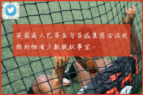 英国商人巴蒂亚与芬威集团洽谈收购利物浦少数股权事宜