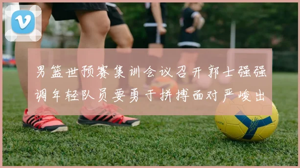 男篮世预赛集训会议召开郭士强强调年轻队员要勇于拼搏面对严峻出线形势