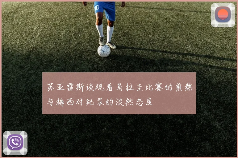 苏亚雷斯谈观看乌拉圭比赛的煎熬与梅西对纪录的淡然态度