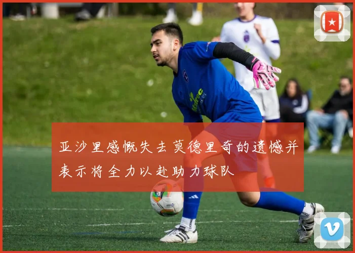 亚沙里感慨失去莫德里奇的遗憾并表示将全力以赴助力球队