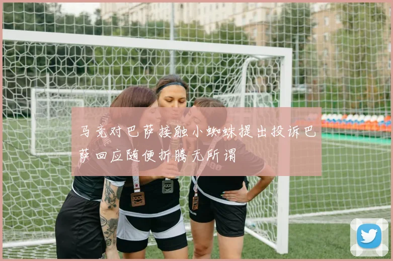 马竞对巴萨接触小蜘蛛提出投诉巴萨回应随便折腾无所谓