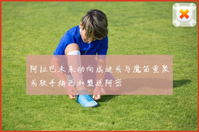 阿拉巴未来动向成谜或与魔笛重聚或联手梅西加盟迈阿密