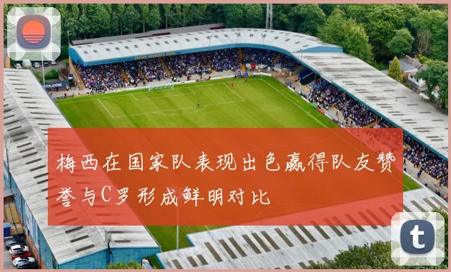梅西在国家队表现出色赢得队友赞誉与C罗形成鲜明对比