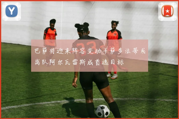 巴萨将迎来阵容变动卡萨多法蒂或离队阿尔瓦雷斯成首选目标