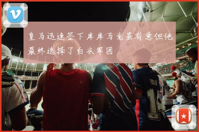 皇马迅速签下库库马竞虽有意但他最终选择了白衣军团