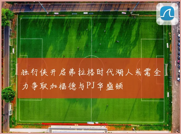 独行侠开启弗拉格时代湖人或需全力争取加福德与PJ华盛顿