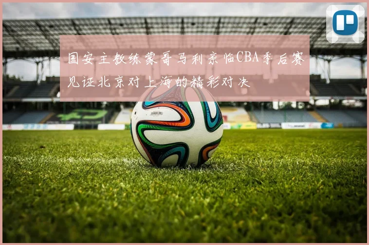 国安主教练蒙哥马利亲临CBA季后赛见证北京对上海的精彩对决