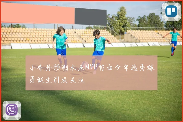 小乔丹预测未来MVP将由今年选秀球员诞生引发关注