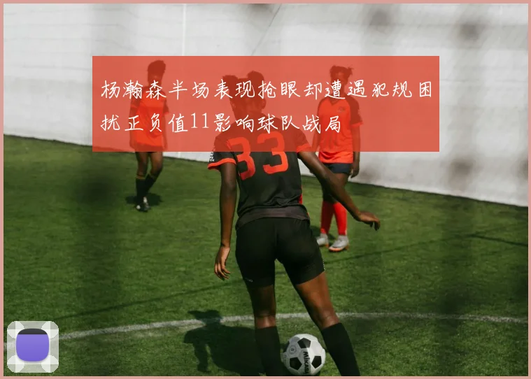 杨瀚森半场表现抢眼却遭遇犯规困扰正负值11影响球队战局