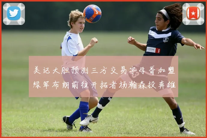 美记大胆预测三方交易字母哥加盟绿军布朗前往开拓者杨瀚森投奔雄鹿