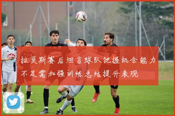 拉莫斯赛后坦言球队把握机会能力不足需加强训练总结提升表现