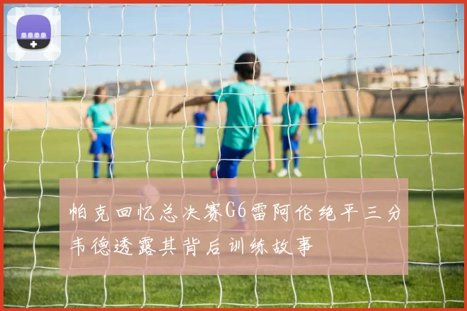 帕克回忆总决赛G6雷阿伦绝平三分韦德透露其背后训练故事